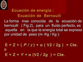 Ecuación de energía :Ecuación de energía :
Ecuación de BernoulliEcuación de Bernoulli
La forma mas conocida de la ecuación deLa forma mas conocida de la ecuación de
bernoulli ( Fig.2), para un fluido perfecto, esbernoulli ( Fig.2), para un fluido perfecto, es
aquella en la que la energía total se expresaaquella en la que la energía total se expresa
por unidad de peso (m- Kg / Kg ):por unidad de peso (m- Kg / Kg ):
E = Z + (E = Z + ( P /P / γγ ) +) + αα ( V2 / 2g ) = Cte.( V2 / 2g ) = Cte.
oo
E = Z +E = Z + Y +Y + αα (V2 / 2g ) = Cte.(V2 / 2g ) = Cte.
 