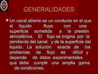 GENERALIDADESGENERALIDADES
 Un canal abierto es un conducto en el queUn canal abierto es un conducto en el que
el liquido fluye con unael liquido fluye con una
superficie sometida a la presiónsuperficie sometida a la presión
atmosférica. El flujo se origina por laatmosférica. El flujo se origina por la
pendiente del canal y de la superficie delpendiente del canal y de la superficie del
liquido. La solución exacta de losliquido. La solución exacta de los
problemas de flujo es difícil yproblemas de flujo es difícil y
depende de datos experimentalesdepende de datos experimentales
que debe cumplir una amplia gamaque debe cumplir una amplia gama
de condiciones.de condiciones.
 