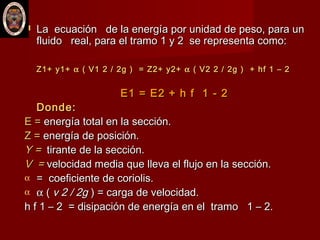  La ecuación de la energía por unidad de peso, para unLa ecuación de la energía por unidad de peso, para un
fluido real, para el tramo 1 y 2 se representa como:fluido real, para el tramo 1 y 2 se representa como:
Z1+ y1+Z1+ y1+ αα ( V1 2 / 2g ) = Z2+ y2+( V1 2 / 2g ) = Z2+ y2+ αα ( V2 2 / 2g ) + hf 1 – 2( V2 2 / 2g ) + hf 1 – 2
E1 = E2 + h f 1 - 2E1 = E2 + h f 1 - 2
Donde:Donde:
E =E = energía total en la sección.energía total en la sección.
Z =Z = energía de posición.energía de posición.
Y =Y = tirante de la sección.tirante de la sección.
V =V = velocidad media que lleva el flujo en la sección.velocidad media que lleva el flujo en la sección.
α = coeficiente de coriolis.= coeficiente de coriolis.
α αα (( v 2 / 2gv 2 / 2g ) = carga de velocidad.) = carga de velocidad.
h f 1 – 2 = disipación de energía en el tramo 1 – 2.h f 1 – 2 = disipación de energía en el tramo 1 – 2.
 