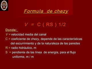Formula de chezyFormula de chezy
V =V = C ( RS ) 1/2C ( RS ) 1/2
Donde:Donde:
V =V = velocidad media del canalvelocidad media del canal
C =C = coeficiente de chezy, depende de las característicascoeficiente de chezy, depende de las características
del escurrimiento y de la naturaleza de las paredesdel escurrimiento y de la naturaleza de las paredes
R =R = radio hidráulico, mradio hidráulico, m
S =S = pendiente de las línea de energía, para el flujopendiente de las línea de energía, para el flujo
uniforme, m / muniforme, m / m
 