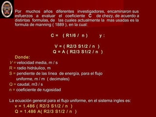  Por muchos años diferentes investigadores, encaminaron susPor muchos años diferentes investigadores, encaminaron sus
esfuerzos a evaluar el coeficienteesfuerzos a evaluar el coeficiente CC de chezy, de acuerdo ade chezy, de acuerdo a
distintas formulas, de las cuales actualmente la mas usadas es ladistintas formulas, de las cuales actualmente la mas usadas es la
formula de manning ( 1889 ), en la cual:formula de manning ( 1889 ), en la cual:
C = ( R1/6 / n ) y :C = ( R1/6 / n ) y :
V = ( R2/3 S1/2 / n )V = ( R2/3 S1/2 / n )
Q = A ( R2/3 S1/2 / n )Q = A ( R2/3 S1/2 / n )
Donde:Donde:
V =V = velocidad media, m / svelocidad media, m / s
R =R = radio hidráulico, mradio hidráulico, m
S =S = pendiente de las línea de energía, para el flujopendiente de las línea de energía, para el flujo
uniforme, m / m ( decimales)uniforme, m / m ( decimales)
Q =Q = caudal, m3 / scaudal, m3 / s
n =n = coeficiente de rugosidadcoeficiente de rugosidad
La ecuación general para el flujo uniforme, en el sistema ingles es:La ecuación general para el flujo uniforme, en el sistema ingles es:
v = 1.486 ( R2/3 S1/2 / n )v = 1.486 ( R2/3 S1/2 / n )
Q = 1.486 A( R2/3 S1/2 / n )Q = 1.486 A( R2/3 S1/2 / n )
 