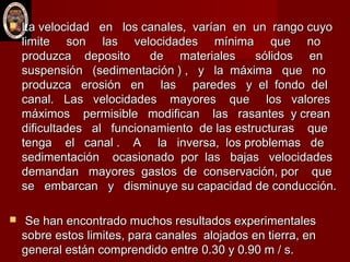  La velocidad en los canales, varían en un rango cuyoLa velocidad en los canales, varían en un rango cuyo
limite son las velocidades mínima que nolimite son las velocidades mínima que no
produzca deposito de materiales sólidos enproduzca deposito de materiales sólidos en
suspensión (sedimentación ) , y la máxima que nosuspensión (sedimentación ) , y la máxima que no
produzca erosión en las paredes y el fondo delproduzca erosión en las paredes y el fondo del
canal. Las velocidades mayores que los valorescanal. Las velocidades mayores que los valores
máximos permisible modifican las rasantes y creanmáximos permisible modifican las rasantes y crean
dificultades al funcionamiento de las estructuras quedificultades al funcionamiento de las estructuras que
tenga el canal . A la inversa, los problemas detenga el canal . A la inversa, los problemas de
sedimentación ocasionado por las bajas velocidadessedimentación ocasionado por las bajas velocidades
demandan mayores gastos de conservación, por quedemandan mayores gastos de conservación, por que
se embarcan y disminuye su capacidad de conducción.se embarcan y disminuye su capacidad de conducción.
 Se han encontrado muchos resultados experimentalesSe han encontrado muchos resultados experimentales
sobre estos limites, para canales alojados en tierra, ensobre estos limites, para canales alojados en tierra, en
general están comprendido entre 0.30 y 0.90 m / s.general están comprendido entre 0.30 y 0.90 m / s.
 
