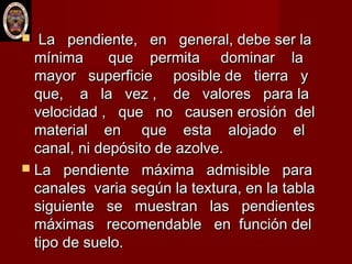  La pendiente, en general, debe ser laLa pendiente, en general, debe ser la
mínima que permita dominar lamínima que permita dominar la
mayor superficie posible de tierra ymayor superficie posible de tierra y
que, a la vez , de valores para laque, a la vez , de valores para la
velocidad , que no causen erosión delvelocidad , que no causen erosión del
material en que esta alojado elmaterial en que esta alojado el
canal, ni depósito de azolve.canal, ni depósito de azolve.
 La pendiente máxima admisible paraLa pendiente máxima admisible para
canales varia según la textura, en la tablacanales varia según la textura, en la tabla
siguiente se muestran las pendientessiguiente se muestran las pendientes
máximas recomendable en función delmáximas recomendable en función del
tipo de suelo.tipo de suelo.
 
