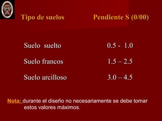 Tipo de suelosTipo de suelos Pendiente S (0/00)Pendiente S (0/00)
Suelo sueltoSuelo suelto
Suelo francosSuelo francos
Suelo arcillosoSuelo arcilloso
0.5 - 1.00.5 - 1.0
1.5 – 2.51.5 – 2.5
3.0 – 4.53.0 – 4.5
Nota: durante el diseño no necesariamente se debe tomar
estos valores máximos.
 