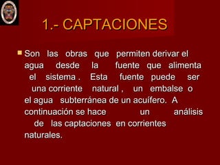  Son las obras que permiten derivar elSon las obras que permiten derivar el
agua desde la fuente que alimentaagua desde la fuente que alimenta
el sistema . Esta fuente puede serel sistema . Esta fuente puede ser
una corriente natural , un embalse ouna corriente natural , un embalse o
el agua subterránea de un acuífero. Ael agua subterránea de un acuífero. A
continuación se hace un análisiscontinuación se hace un análisis
de las captaciones en corrientesde las captaciones en corrientes
naturales.naturales.
1.- CAPTACIONES1.- CAPTACIONES
 