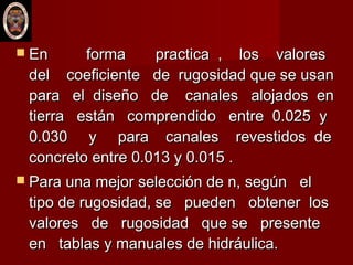  En forma practica , los valoresEn forma practica , los valores
del coeficiente de rugosidad que se usandel coeficiente de rugosidad que se usan
para el diseño de canales alojados enpara el diseño de canales alojados en
tierra están comprendido entre 0.025 ytierra están comprendido entre 0.025 y
0.030 y para canales revestidos de0.030 y para canales revestidos de
concreto entre 0.013 y 0.015 .concreto entre 0.013 y 0.015 .
 Para una mejor selección de n, según elPara una mejor selección de n, según el
tipo de rugosidad, se pueden obtener lostipo de rugosidad, se pueden obtener los
valores de rugosidad que se presentevalores de rugosidad que se presente
en tablas y manuales de hidráulica.en tablas y manuales de hidráulica.
 