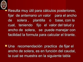  Resulta muy útil para cálculos posteriores,Resulta muy útil para cálculos posteriores,
fijar de antemano un valorfijar de antemano un valor para el anchopara el ancho
de solera , plantilla o base, con lade solera , plantilla o base, con la
cual, teniendo fijo el valor del talud ycual, teniendo fijo el valor del talud y
ancho de solera, se puede manejar conancho de solera, se puede manejar con
facilidad la formula para calcular el tirante.facilidad la formula para calcular el tirante.
 Una recomendación practica de fijar elUna recomendación practica de fijar el
ancho de solera, es en función del caudal,ancho de solera, es en función del caudal,
la cual se muestra en la siguiente tablala cual se muestra en la siguiente tabla
 