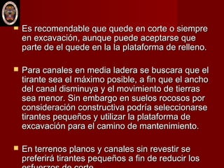  Es recomendable que quede en corte o siempreEs recomendable que quede en corte o siempre
en excavación, aunque puede aceptarse queen excavación, aunque puede aceptarse que
parte de el quede en la la plataforma de relleno.parte de el quede en la la plataforma de relleno.
 Para canales en media ladera se buscara que elPara canales en media ladera se buscara que el
tirante sea el máximo posible, a fin que el anchotirante sea el máximo posible, a fin que el ancho
del canal disminuya y el movimiento de tierrasdel canal disminuya y el movimiento de tierras
sea menor. Sin embargo en suelos rocosos porsea menor. Sin embargo en suelos rocosos por
consideración constructiva podría seleccionarseconsideración constructiva podría seleccionarse
tirantes pequeños y utilizar la plataforma detirantes pequeños y utilizar la plataforma de
excavación para el camino de mantenimiento.excavación para el camino de mantenimiento.
 En terrenos planos y canales sin revestir seEn terrenos planos y canales sin revestir se
preferirá tirantes pequeños a fin de reducir lospreferirá tirantes pequeños a fin de reducir los
 