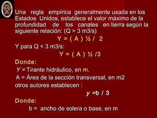  Una regla empírica generalmente usada en losUna regla empírica generalmente usada en los
Estados Unidos, establece el valor máximo de laEstados Unidos, establece el valor máximo de la
profundidad de los canales en tierra según laprofundidad de los canales en tierra según la
siguiente relación: (Q > 3 m3/s)siguiente relación: (Q > 3 m3/s)
Y = ( A ) ½ / 2Y = ( A ) ½ / 2
Y para Q < 3 m3/s:Y para Q < 3 m3/s:
Y = ( A ) ½ /3Y = ( A ) ½ /3
Donde:Donde:
Y =Y = Tirante hidráulico, en m.Tirante hidráulico, en m.
A = Área de la sección transversal, en m2A = Área de la sección transversal, en m2
otros autores establecen :otros autores establecen :
y =y =b / 3b / 3
Donde:Donde:
b = ancho de solera o base, en mb = ancho de solera o base, en m
 