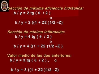 Sección de máxima eficiencia hidráulica:Sección de máxima eficiencia hidráulica:
b / y = 2 tg (b / y = 2 tg ( θθ / 2 )/ 2 )
oo
b / y = 2 ((1 + Z2 )1/2 –Z)b / y = 2 ((1 + Z2 )1/2 –Z)
Sección de mínima infiltración:Sección de mínima infiltración:
b / y = 4 tg (b / y = 4 tg ( θθ / 2 )/ 2 )
oo
b / y = 4 ((1 + Z2 )1/2 –Z )b / y = 4 ((1 + Z2 )1/2 –Z )
Valor medio de las dos anteriores:Valor medio de las dos anteriores:
b / y = 3 tg (b / y = 3 tg ( θθ / 2 ) , o/ 2 ) , o
b / y = 3 ((1 + Z2 )1/2 –Z)b / y = 3 ((1 + Z2 )1/2 –Z)
 