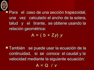 Para el caso de una sección trapezoidal,Para el caso de una sección trapezoidal,
una vez calculado el ancho de la solera,una vez calculado el ancho de la solera,
talud y el tirante, se obtiene usando latalud y el tirante, se obtiene usando la
relación geométrica:relación geométrica:
A = ( b + ZA = ( b + Zyy)) yy
 También se puede usar la ecuación de laTambién se puede usar la ecuación de la
continuidad, si se conoce el caudal y lacontinuidad, si se conoce el caudal y la
velocidad mediante la siguiente ecuación:velocidad mediante la siguiente ecuación:
A = Q /A = Q / vv
 