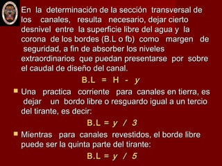  En la determinación de la sección transversal deEn la determinación de la sección transversal de
los canales, resulta necesario, dejar ciertolos canales, resulta necesario, dejar cierto
desnivel entre la superficie libre del agua y ladesnivel entre la superficie libre del agua y la
corona de los bordes (B.L o fb) como margen decorona de los bordes (B.L o fb) como margen de
seguridad, a fin de absorber los nivelesseguridad, a fin de absorber los niveles
extraordinarios que puedan presentarse por sobreextraordinarios que puedan presentarse por sobre
el caudal de diseño del canal.el caudal de diseño del canal.
B.L = H -B.L = H - yy
 Una practica corriente para canales en tierra, esUna practica corriente para canales en tierra, es
dejar un bordo libre o resguardo igual a un terciodejar un bordo libre o resguardo igual a un tercio
del tirante, es decir:del tirante, es decir:
B.L =B.L = y / 3y / 3
 Mientras para canales revestidos, el borde libreMientras para canales revestidos, el borde libre
puede ser la quinta parte del tirante:puede ser la quinta parte del tirante:
B.L =B.L = y / 5y / 5
 
