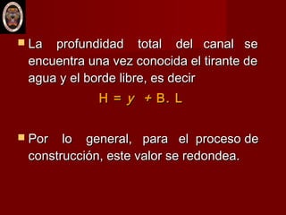  La profundidad total del canal seLa profundidad total del canal se
encuentra una vez conocida el tirante deencuentra una vez conocida el tirante de
agua y el borde libre, es deciragua y el borde libre, es decir
H =H = y +y + B. LB. L
 Por lo general, para el proceso dePor lo general, para el proceso de
construcción, este valor se redondea.construcción, este valor se redondea.
 