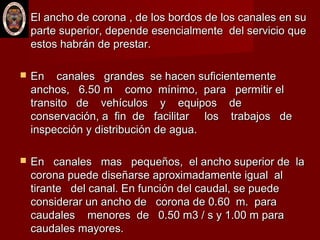  El ancho de corona , de los bordos de los canales en suEl ancho de corona , de los bordos de los canales en su
parte superior, depende esencialmente del servicio queparte superior, depende esencialmente del servicio que
estos habrán de prestar.estos habrán de prestar.
 En canales grandes se hacen suficientementeEn canales grandes se hacen suficientemente
anchos, 6.50 m como mínimo, para permitir elanchos, 6.50 m como mínimo, para permitir el
transito de vehículos y equipos detransito de vehículos y equipos de
conservación, a fin de facilitar los trabajos deconservación, a fin de facilitar los trabajos de
inspección y distribución de agua.inspección y distribución de agua.
 En canales mas pequeños, el ancho superior de laEn canales mas pequeños, el ancho superior de la
corona puede diseñarse aproximadamente igual alcorona puede diseñarse aproximadamente igual al
tirante del canal. En función del caudal, se puedetirante del canal. En función del caudal, se puede
considerar un ancho de corona de 0.60 m. paraconsiderar un ancho de corona de 0.60 m. para
caudales menores de 0.50 m3 / s y 1.00 m paracaudales menores de 0.50 m3 / s y 1.00 m para
caudales mayores.caudales mayores.
 