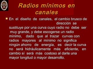 Radios mínimos enRadios mínimos en
canalescanales
 En el diseño de canales, el cambio brusco deEn el diseño de canales, el cambio brusco de
dirección sedirección se
sustituye por una curva cuyo radio no debe sersustituye por una curva cuyo radio no debe ser
muy grande, y debe escogerse un radiomuy grande, y debe escogerse un radio
mínimo, dado que al trazar curvas conmínimo, dado que al trazar curvas con
radios mayores al mínimo no significaradios mayores al mínimo no significa
ningún ahorro de energía, es decir la curvaningún ahorro de energía, es decir la curva
no será hidráulicamente más eficiente, enno será hidráulicamente más eficiente, en
cambio sí será más costoso al darle unacambio sí será más costoso al darle una
mayor longitud o mayor desarrollo.mayor longitud o mayor desarrollo.
 