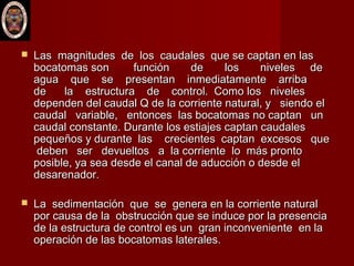  Las magnitudes de los caudales que se captan en lasLas magnitudes de los caudales que se captan en las
bocatomas son función de los niveles debocatomas son función de los niveles de
agua que se presentan inmediatamente arribaagua que se presentan inmediatamente arriba
de la estructura de control. Como los nivelesde la estructura de control. Como los niveles
dependen del caudal Q de la corriente natural, y siendo eldependen del caudal Q de la corriente natural, y siendo el
caudal variable, entonces las bocatomas no captan uncaudal variable, entonces las bocatomas no captan un
caudal constante. Durante los estiajes captan caudalescaudal constante. Durante los estiajes captan caudales
pequeños y durante las crecientes captan excesos quepequeños y durante las crecientes captan excesos que
deben ser devueltos a la corriente lo más prontodeben ser devueltos a la corriente lo más pronto
posible, ya sea desde el canal de aducción o desde elposible, ya sea desde el canal de aducción o desde el
desarenador. desarenador. 
 La sedimentación que se genera en la corriente naturalLa sedimentación que se genera en la corriente natural
por causa de la obstrucción que se induce por la presenciapor causa de la obstrucción que se induce por la presencia
de la estructura de control es un gran inconveniente en lade la estructura de control es un gran inconveniente en la
operación de las bocatomas laterales.operación de las bocatomas laterales.
 