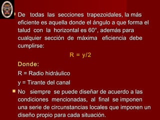  De todas las secciones trapezoidales, la másDe todas las secciones trapezoidales, la más
eficiente es aquella donde el ángulo a que forma eleficiente es aquella donde el ángulo a que forma el
talud con la horizontal es 60°, además paratalud con la horizontal es 60°, además para
cualquier sección de máxima eficiencia debecualquier sección de máxima eficiencia debe
cumplirse:cumplirse:
R = y/2R = y/2
Donde:Donde:
R = Radio hidráulicoR = Radio hidráulico
y = Tirante del canaly = Tirante del canal
 No siempre se puede diseñar de acuerdo a lasNo siempre se puede diseñar de acuerdo a las
condiciones mencionadas, al final se imponencondiciones mencionadas, al final se imponen
una serie de circunstancias locales que imponen ununa serie de circunstancias locales que imponen un
diseño propio para cada situación.diseño propio para cada situación.
 