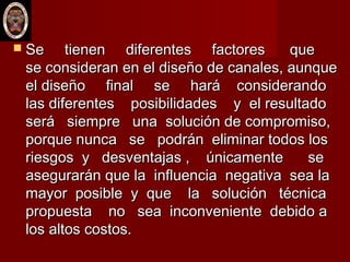  Se tienen diferentes factores queSe tienen diferentes factores que
se consideran en el diseño de canales, aunquese consideran en el diseño de canales, aunque
el diseño final se hará considerandoel diseño final se hará considerando
las diferentes posibilidades y el resultadolas diferentes posibilidades y el resultado
será siempre una solución de compromiso,será siempre una solución de compromiso,
porque nunca se podrán eliminar todos losporque nunca se podrán eliminar todos los
riesgos y desventajas , únicamente seriesgos y desventajas , únicamente se
asegurarán que la influencia negativa sea laasegurarán que la influencia negativa sea la
mayor posible y que la solución técnicamayor posible y que la solución técnica
propuesta no sea inconveniente debido apropuesta no sea inconveniente debido a
los altos costos.los altos costos.
 