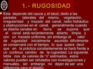 1.- RUGOSIDAD1.- RUGOSIDAD
 Esta depende del cauce y el talud, dado a lasEsta depende del cauce y el talud, dado a las
paredes laterales del mismo, vegetación,paredes laterales del mismo, vegetación,
irregularidad y trazado del canal, radio hidráulicoirregularidad y trazado del canal, radio hidráulico
y obstrucciones en el canal, generalmente cuandoy obstrucciones en el canal, generalmente cuando
se diseña canales en tierra se supone quese diseña canales en tierra se supone que
el canal está recientemente abierto, limpio yel canal está recientemente abierto, limpio y
con un trazado uniforme, sin embargo el valorcon un trazado uniforme, sin embargo el valor
de rugosidad inicialmente asumido difícilmentede rugosidad inicialmente asumido difícilmente
se conservará con el tiempo, lo que quiere decirse conservará con el tiempo, lo que quiere decir
que en la práctica constantemente se hará frente aque en la práctica constantemente se hará frente a
un continuo cambio de la rugosidad. La siguienteun continuo cambio de la rugosidad. La siguiente
tabla nos da valores de “n” estimados, estostabla nos da valores de “n” estimados, estos
valores pueden ser refutados con investigaciones yvalores pueden ser refutados con investigaciones y
manuales, sin embargo no dejan de ser unamanuales, sin embargo no dejan de ser una
referencia para el diseño:
 