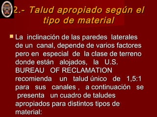 2.-2.- Talud apropiado según elTalud apropiado según el
tipo de materialtipo de material
 La inclinación de las paredes lateralesLa inclinación de las paredes laterales
de un canal, depende de varios factoresde un canal, depende de varios factores
pero en especial de la clase de terrenopero en especial de la clase de terreno
donde están alojados, la U.S.donde están alojados, la U.S.
BUREAU OF RECLAMATIONBUREAU OF RECLAMATION
recomienda un talud único de 1,5:1recomienda un talud único de 1,5:1
para sus canales , a continuación separa sus canales , a continuación se
presenta un cuadro de taludespresenta un cuadro de taludes
apropiados para distintos tipos deapropiados para distintos tipos de
material:material:
 