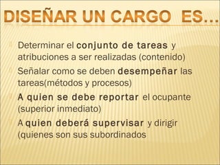  Determinar el conjunto de tareas y
atribuciones a ser realizadas (contenido)
 Señalar como se deben desempeñar las
tareas(métodos y procesos)
 A quien se debe reportar el ocupante
(superior inmediato)
 A quien deberá supervisar y dirigir
(quienes son sus subordinados
 