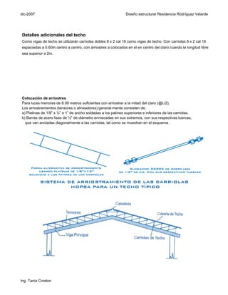 dic-2007                                                       Diseño estructural Residencia Rodríguez Velarde




Detalles adicionales del techo
Como vigas de techo se utilizarán carriolas dobles 8 x 2 cal 16 como vigas de techo. Con carriolas 6 x 2 cal 16
espaciadas a 0.60m centro a centro, con arriostres a colocados en el en centro del claro cuando la longitud libre
sea superior a 2m.




Colocación de arriostres
Para luces menores de 8.00 metros suficientes con arriostrar a la mitad del claro (@L/2).
Los arriostramientos (tensores o alineadores) general-mente consisten de:
a) Platinas de 1/8” x ½” o 1” de ancho soldadas a los patines superiores e inferiores de las carriolas.
b) Barras de acero lisas de ½” de diámetro enroscadas en sus extremos, con sus respectivas tuercas,
  que van ancladas diagonalmente a las carriolas, tal como se muestran en el esquema.




Ing. Tania Croston
 
