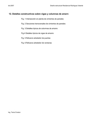 dic-2007                                                 Diseño estructural Residencia Rodríguez Velarde




12. Detalles constructivos sobre vigas y columnas de amarre

                     Fig. 1 Intersección en planta de cimientos de paredes

                     Fig. 2 Secciones transversales de cimientos de paredes

                     Fig. 3 Detalles típicos de columnas de amarre

                     Fig.4 Detalles típicos de vigas de amarre

                     Fig. 5 Refuerzo alrededor de puertas

                     Fig. 6 Refuerzo alrededor de ventanas




Ing. Tania Croston
 