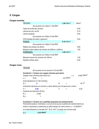 dic-2007                                                          Diseño estructural Residencia Rodríguez Velarde




5. Cargas

Cargas muertas
                                                                                       2
             TECHO:                                                          1.29 KN/m              KN/m2
                                   De acuerdo a la Tabla 2.1 del REP
                     Tejas de arcilla tipo romana                                                    0.95
                     Lámina de zinc cal 26                                                           0.10
                     Lámina aislante                                                                 0.04
                                   De acuerdo a la Tabla 2.2 del REP
                     C/R (canales de acero y gypsum)                                                 0.20
                                                                                         2
                     PISOS:                                                  2.10 KN/m
                                   De acuerdo a la Tabla 2.3 del REP
                     Relleno de mortero de 25mm                                                      0.60
                     Mosaico sobre relleno de mortero de 300mm x 300mm                               1.50
                                                                                         2
                     PAREDES:                                                1.50 KN/m
                                   De acuerdo a la Tabla 2.4 del REP
                     Bloques huecos de cemento de 100mm                                              1.00
                     Repello ambas caras                                                             0.50


Cargas vivas
                     TECHO
                                   De acuerdo a la la sección 2.3.9 del REP
                     Condición 1. Techos con cargas mínimas para techo
                                                                                                                 2
                     Cargas vivas mínimas para techo (Lr)                                    Lr =     0.925 KN/m
                                                                                       2
                     Lr =          R1R2           ≥                           0.6 KN/m
                                          2
                     Area tributaria en m del miembro
                                                                                                                 2
                     At =               5           *                   5         =                         25 m
                     Inclinación del techo en mm/mm o razón alto/luz por 32 para arco o domo
                     F=              0.25                 *             1         =                    0.25
                     Factores de reducción (R1 R2)
                     R1 =                 0.925
                     R2 =                     1


                     Condición 2. Techos con cuadrillas pequeñas de mantenimiento
                     Para techos planos, inclinados o curvos en los que la cuadrilla de mantenimiento se
                     limite a 4 personas y solamente se utilice equipo de mano liviano, L r = 0.25KN/m 2
                     si el área tributaria no excede 5m2. Si A t >5m 2, la carga viva mínima será:
                                                      2
                     Lr =                  0.35 KN/m




Ing. Tania Croston
 