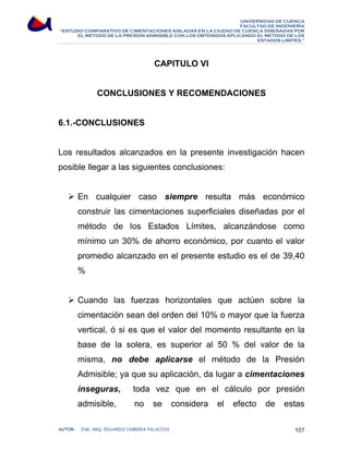 UNIVERSIDAD DE CUENCA 
FACULTAD DE INGENIERÍA 
“ESTUDIO COMPARATIVO DE CIMENTACIONES AISLADAS EN LA CIUDAD DE CUENCA DISEÑADAS POR 
EL METODO DE LA PRESION ADMISIBLE CON LOS OBTENIDOS APLICANDO EL METODO DE LOS 
ESTADOS LIMITES.” 
CAPITULO VI 
CONCLUSIONES Y RECOMENDACIONES 
6.1.-CONCLUSIONES 
Los resultados alcanzados en la presente investigación hacen 
posible llegar a las siguientes conclusiones: 
¾ En cualquier caso siempre resulta más económico 
construir las cimentaciones superficiales diseñadas por el 
método de los Estados Límites, alcanzándose como 
mínimo un 30% de ahorro económico, por cuanto el valor 
promedio alcanzado en el presente estudio es el de 39,40 
% 
¾ Cuando las fuerzas horizontales que actúen sobre la 
cimentación sean del orden del 10% o mayor que la fuerza 
vertical, ó si es que el valor del momento resultante en la 
base de la solera, es superior al 50 % del valor de la 
misma, no debe aplicarse el método de la Presión 
Admisible; ya que su aplicación, da lugar a cimentaciones 
inseguras, toda vez que en el cálculo por presión 
admisible, no se considera el efecto de estas 
AUTOR: ING. ARQ. EDUARDO CABRERA PALACIOS 107 
 