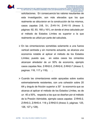 UNIVERSIDAD DE CUENCA 
FACULTAD DE INGENIERÍA 
“ESTUDIO COMPARATIVO DE CIMENTACIONES AISLADAS EN LA CIUDAD DE CUENCA DISEÑADAS POR 
EL METODO DE LA PRESION ADMISIBLE CON LOS OBTENIDOS APLICANDO EL METODO DE LOS 
ESTADOS LIMITES.” 
solicitaciones. En consecuencia los valores resultantes de 
esta investigación, son más elevados que los que 
realmente se obtuvieron en la construcción de los mismos, 
casos zapatas 2-B, 5-I, Z-HV-14, Z-HV-15 (Anexo 3, 
páginas: 92, 93, 160 y 161), en donde el área calculada por 
el método de Estados Límites es superior a la que 
realmente se utilizó por parte del calculista. 
¾ En las cimentaciones sometidas solamente a una fuerza 
vertical centrada y sin momento actuante, se alcanza una 
economía notable al aplicar el método de los Estados 
Límites; puesto que, en estos casos los cimientos 
alcanzan alrededor de un 50% de economía, ejemplo 
casos zapatas Nos. Z-RH2-5, Z-RH2-6, Z-RH2-7 (Anexo 3, 
paginas: 116, 117 y 118). . 
¾ Cuando las cimentaciones están apoyadas sobre suelos 
extremadamente resistentes, con una cohesión sobre 20 
kN y ángulo de fricción superior a 30° la economía que se 
alcanza al aplicar el método de los Estados Límites, es de 
un 40 a 50%, respecto a las que se diseñan por el método 
de la Presión Admisible, ejemplo casos zapatas Z-RH5-2, 
Z-RH5-3, Z-RH5-4. 118 y Z-RH2-5 (Anexo 3, páginas: 125, 
126, 127 y 128). 
AUTOR: ING. ARQ. EDUARDO CABRERA PALACIOS 108 
 