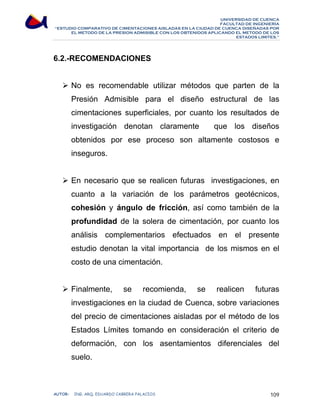 UNIVERSIDAD DE CUENCA 
FACULTAD DE INGENIERÍA 
“ESTUDIO COMPARATIVO DE CIMENTACIONES AISLADAS EN LA CIUDAD DE CUENCA DISEÑADAS POR 
EL METODO DE LA PRESION ADMISIBLE CON LOS OBTENIDOS APLICANDO EL METODO DE LOS 
ESTADOS LIMITES.” 
6.2.-RECOMENDACIONES 
¾ No es recomendable utilizar métodos que parten de la 
Presión Admisible para el diseño estructural de las 
cimentaciones superficiales, por cuanto los resultados de 
investigación denotan claramente que los diseños 
obtenidos por ese proceso son altamente costosos e 
inseguros. 
¾ En necesario que se realicen futuras investigaciones, en 
cuanto a la variación de los parámetros geotécnicos, 
cohesión y ángulo de fricción, así como también de la 
profundidad de la solera de cimentación, por cuanto los 
análisis complementarios efectuados en el presente 
estudio denotan la vital importancia de los mismos en el 
costo de una cimentación. 
¾ Finalmente, se recomienda, se realicen futuras 
investigaciones en la ciudad de Cuenca, sobre variaciones 
del precio de cimentaciones aisladas por el método de los 
Estados Límites tomando en consideración el criterio de 
deformación, con los asentamientos diferenciales del 
suelo. 
AUTOR: ING. ARQ. EDUARDO CABRERA PALACIOS 109 
 
