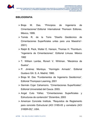 UNIVERSIDAD DE CUENCA 
FACULTAD DE INGENIERÍA 
“ESTUDIO COMPARATIVO DE CIMENTACIONES AISLADAS EN LA CIUDAD DE CUENCA DISEÑADAS POR 
EL METODO DE LA PRESION ADMISIBLE CON LOS OBTENIDOS APLICANDO EL METODO DE LOS 
ESTADOS LIMITES.” 
BIBLIOGRAFIA 
¾ Braja M. Das. “Principios de Ingeniería de 
Cimentaciones”.Editorial International Thomson Editores. 
México, 1999. 
¾ Tomás R. de la Torre “Diseño Geotécnico de 
Cimentaciones Superficiales untes para una Maestría”- 
2001) 
¾ Ralph B. Peck, Walter E. Hanson, Thomas H. Thornburn. 
“Ingeniería de Cimentaciones”. Editorial Limusa. México 
1982 
¾ T. William Lambe, Ronert V. Whitman. “Mecánica de 
Suelos”. 
¾ P. Jiménez Montoya. “Hormigón Armado”. Editorial 
Gustavo Gili. S. A. Madrid, 1980. 
¾ Braja M. Das “Fundamentos de Ingeniería Geotécnica”, 
Editorial Thompson Learning, 2001 
¾ Germán Cújar Cahamorro. “Cimentaciones Superficiales”. 
Editorial Universidad del Cauca. 2003. 
¾ Angel Cuto Yáñez. “Cimentaciones Superficiales y 
Estructuras de contención” Diciembre, 2003 
¾ American Concrete Institute. “Requisitos de Reglamento 
para concreto Estructural (ACI 318S-05 y cometario (ACI 
318SR-05)”, USA. 
AUTOR: ING. ARQ. EDUARDO CABRERA PALACIOS 111 
 