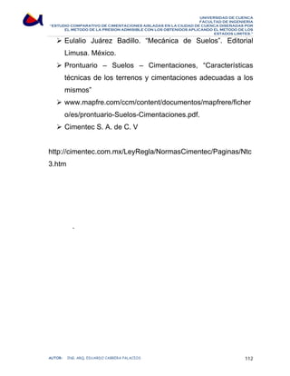 UNIVERSIDAD DE CUENCA 
FACULTAD DE INGENIERÍA 
“ESTUDIO COMPARATIVO DE CIMENTACIONES AISLADAS EN LA CIUDAD DE CUENCA DISEÑADAS POR 
EL METODO DE LA PRESION ADMISIBLE CON LOS OBTENIDOS APLICANDO EL METODO DE LOS 
ESTADOS LIMITES.” 
¾ Eulalio Juárez Badillo. “Mecánica de Suelos”. Editorial 
Limusa. México. 
¾ Prontuario – Suelos – Cimentaciones, “Características 
técnicas de los terrenos y cimentaciones adecuadas a los 
mismos” 
¾ www.mapfre.com/ccm/content/documentos/mapfrere/ficher 
o/es/prontuario-Suelos-Cimentaciones.pdf. 
¾ Cimentec S. A. de C. V 
http://cimentec.com.mx/LeyRegla/NormasCimentec/Paginas/Ntc 
3.htm 
- 
AUTOR: ING. ARQ. EDUARDO CABRERA PALACIOS 112 
 