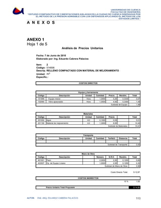 UNIVERSIDAD DE CUENCA 
FACULTAD DE INGENIERÍA 
“ESTUDIO COMPARATIVO DE CIMENTACIONES AISLADAS EN LA CIUDAD DE CUENCA DISEÑADAS POR 
EL METODO DE LA PRESION ADMISIBLE CON LOS OBTENIDOS APLICANDO EL METODO DE LOS 
ESTADOS LIMITES.” 
A N E X O S 
ANEXO 1 
Hoja 1 de 5 
Análisis de Precios Unitarios 
Fecha: 7 de Junio de 2010 
Elaborado por: Ing. Eduardo Cabrera Palacios 
Item: 2 
Código: 
Descrip.: 
Unidad: 
Especific.: 
514006 
RELLENO COMPACTADO CON MATERIAL DE MEJORAMIENTO 
m³ 
COSTOS DIRECTOS 
Equipo y herramienta 
Código Descripción Unidad Cantidad Precio Rendim. Total 
101999 Equipo menor Hora 1,0000 0,20 0,3330 0,07 
102060 Vibro-apisonador Hora 1,0000 4,50 0,3300 1,49 
1,56 
Subtotal de Equipo: 
Materiales 
Código Descripción Unidad Cantidad Precio Total 
201002 Agua m3 0,1000 0,05 0,01 
201190 Material de mejoramiento m3 1,3000 8,00 10,40 
10,41 
Subtotal de Materiales: 
Transporte 
Código Descripción Unidad Cantidad Tarifa/U Distancia Total 
0,00 
Subtotal de Transporte: 
Mano de Obra 
Código Descripción Número S.R.H. Rendim. Total 
401001 Peon 2,0000 2,50 0,1200 0,60 
403007 Op. de Equipo Liviano 1,0000 2,50 0,1200 0,30 
0,90 
$ 12,87 
1,93 
$ 14,80 
Subtotal de Mano de Obra: 
Costo Directo Total: 
15 % 
COSTOS INDIRECTOS 
Precio Unitario Total Propuesto ................................................................................................. 
AUTOR: ING. ARQ. EDUARDO CABRERA PALACIOS 113 
 