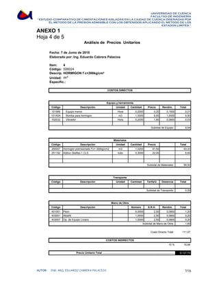 UNIVERSIDAD DE CUENCA 
FACULTAD DE INGENIERÍA 
“ESTUDIO COMPARATIVO DE CIMENTACIONES AISLADAS EN LA CIUDAD DE CUENCA DISEÑADAS POR 
EL METODO DE LA PRESION ADMISIBLE CON LOS OBTENIDOS APLICANDO EL METODO DE LOS 
ESTADOS LIMITES.” 
ANEXO 1 
Hoja 4 de 5 
Análisis de Precios Unitarios 
Fecha: 7 de Junio de 2010 
Elaborado por: Ing. Eduardo Cabrera Palacios 
Item: 4 
Código: 
506024 
Descrip.: 
HORMIGON f`c=300kg/cm² 
Unidad: 
m³ 
Especific.: 
COSTOS DIRECTOS 
Equipo y herramienta 
Código Descripción Unidad Cantidad Precio Rendim. Total 
101999 Equipo menor Hora 0,2000 0,20 0,1500 0,01 
101A0A Bomba para hormigon m3 1,0000 9,50 1,0000 9,50 
102032 Vibrador Hora 0,2000 1,80 0,0800 0,03 
9,54 
Subtotal de Equipo: 
Materiales 
Código Descripción Unidad Cantidad Precio Total 
260007 Hormigón premezclado fc= 300kg/cm2 m3 1,0200 91,50 93,33 
201192 Aditivo Skaflex 1 CLS tubo 0,3000 22,00 6,60 
99,93 
Subtotal de Materiales: 
Transporte 
Código Descripción Unidad Cantidad Tarifa/U Distancia Total 
0,00 
Subtotal de Transporte: 
Mano de Obra 
Código Descripción Número S.R.H. Rendim. Total 
401001 Peon 6,0000 2,50 0,0800 1,20 
403001 Albañil 1,0000 2,50 0,0800 0,20 
403007 Op. de Equipo Liviano 1,0000 2,50 0,0800 0,20 
1,60 
111,07 
16,66 
$ 127,73 
COSTOS INDIRECTOS 
Subtotal de Mano de Obra: 
Costo Directo Total: 
15 % 
Precio Unitario Total ................................................................................................. 
AUTOR: ING. ARQ. EDUARDO CABRERA PALACIOS 116 
 