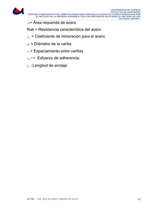 UNIVERSIDAD DE CUENCA 
FACULTAD DE INGENIERÍA 
“ESTUDIO COMPARATIVO DE CIMENTACIONES AISLADAS EN LA CIUDAD DE CUENCA DISEÑADAS POR 
EL METODO DE LA PRESION ADMISIBLE CON LOS OBTENIDOS APLICANDO EL METODO DE LOS 
ESTADOS LIMITES.” 
A= Área requerida de acero 
Rak = Resistencia característica del acero 
a γ = Coeficiente de minoración para el acero 
ϕ = Diámetro de la varilla 
e = Espaciamiento entre varillas 
* dl τ = Esfuerzo de adherencia 
= d l Longitud de anclaje 
AUTOR: ING. ARQ. EDUARDO CABRERA PALACIOS 13 
 