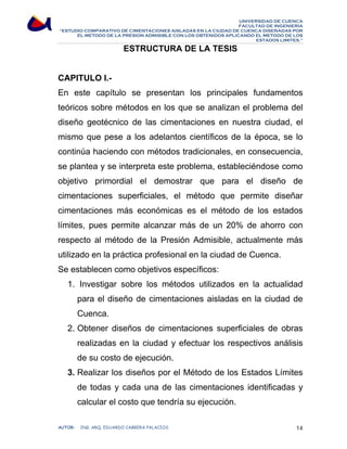 UNIVERSIDAD DE CUENCA 
FACULTAD DE INGENIERÍA 
“ESTUDIO COMPARATIVO DE CIMENTACIONES AISLADAS EN LA CIUDAD DE CUENCA DISEÑADAS POR 
EL METODO DE LA PRESION ADMISIBLE CON LOS OBTENIDOS APLICANDO EL METODO DE LOS 
ESTADOS LIMITES.” 
ESTRUCTURA DE LA TESIS 
CAPITULO I.- 
En este capítulo se presentan los principales fundamentos 
teóricos sobre métodos en los que se analizan el problema del 
diseño geotécnico de las cimentaciones en nuestra ciudad, el 
mismo que pese a los adelantos científicos de la época, se lo 
continúa haciendo con métodos tradicionales, en consecuencia, 
se plantea y se interpreta este problema, estableciéndose como 
objetivo primordial el demostrar que para el diseño de 
cimentaciones superficiales, el método que permite diseñar 
cimentaciones más económicas es el método de los estados 
límites, pues permite alcanzar más de un 20% de ahorro con 
respecto al método de la Presión Admisible, actualmente más 
utilizado en la práctica profesional en la ciudad de Cuenca. 
Se establecen como objetivos específicos: 
1. Investigar sobre los métodos utilizados en la actualidad 
para el diseño de cimentaciones aisladas en la ciudad de 
Cuenca. 
2. Obtener diseños de cimentaciones superficiales de obras 
realizadas en la ciudad y efectuar los respectivos análisis 
de su costo de ejecución. 
3. Realizar los diseños por el Método de los Estados Límites 
de todas y cada una de las cimentaciones identificadas y 
calcular el costo que tendría su ejecución. 
AUTOR: ING. ARQ. EDUARDO CABRERA PALACIOS 14 
 