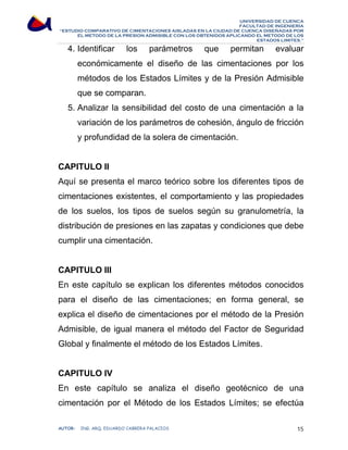 UNIVERSIDAD DE CUENCA 
FACULTAD DE INGENIERÍA 
“ESTUDIO COMPARATIVO DE CIMENTACIONES AISLADAS EN LA CIUDAD DE CUENCA DISEÑADAS POR 
EL METODO DE LA PRESION ADMISIBLE CON LOS OBTENIDOS APLICANDO EL METODO DE LOS 
ESTADOS LIMITES.” 
4. Identificar los parámetros que permitan evaluar 
económicamente el diseño de las cimentaciones por los 
métodos de los Estados Límites y de la Presión Admisible 
que se comparan. 
5. Analizar la sensibilidad del costo de una cimentación a la 
variación de los parámetros de cohesión, ángulo de fricción 
y profundidad de la solera de cimentación. 
CAPITULO II 
Aquí se presenta el marco teórico sobre los diferentes tipos de 
cimentaciones existentes, el comportamiento y las propiedades 
de los suelos, los tipos de suelos según su granulometría, la 
distribución de presiones en las zapatas y condiciones que debe 
cumplir una cimentación. 
CAPITULO III 
En este capítulo se explican los diferentes métodos conocidos 
para el diseño de las cimentaciones; en forma general, se 
explica el diseño de cimentaciones por el método de la Presión 
Admisible, de igual manera el método del Factor de Seguridad 
Global y finalmente el método de los Estados Límites. 
CAPITULO IV 
En este capítulo se analiza el diseño geotécnico de una 
cimentación por el Método de los Estados Límites; se efectúa 
AUTOR: ING. ARQ. EDUARDO CABRERA PALACIOS 15 
 