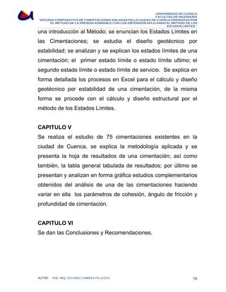UNIVERSIDAD DE CUENCA 
FACULTAD DE INGENIERÍA 
“ESTUDIO COMPARATIVO DE CIMENTACIONES AISLADAS EN LA CIUDAD DE CUENCA DISEÑADAS POR 
EL METODO DE LA PRESION ADMISIBLE CON LOS OBTENIDOS APLICANDO EL METODO DE LOS 
ESTADOS LIMITES.” 
una introducción al Método; se enuncian los Estados Límites en 
las Cimentaciones; se estudia el diseño geotécnico por 
estabilidad; se analizan y se explican los estados límites de una 
cimentación; el primer estado límite o estado límite ultimo; el 
segundo estado límite o estado límite de servicio. Se explica en 
forma detallada los procesos en Excel para el cálculo y diseño 
geotécnico por estabilidad de una cimentación, de la misma 
forma se procede con el cálculo y diseño estructural por el 
método de los Estados Límites. 
CAPITULO V 
Se realiza el estudio de 75 cimentaciones existentes en la 
ciudad de Cuenca, se explica la metodología aplicada y se 
presenta la hoja de resultados de una cimentación; así como 
también, la tabla general tabulada de resultados; por último se 
presentan y analizan en forma gráfica estudios complementarios 
obtenidos del análisis de una de las cimentaciones haciendo 
variar en ella los parámetros de cohesión, ángulo de fricción y 
profundidad de cimentación. 
CAPITULO VI 
Se dan las Conclusiones y Recomendaciones. 
AUTOR: ING. ARQ. EDUARDO CABRERA PALACIOS 16 
 