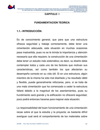 UNIVERSIDAD DE CUENCA 
FACULTAD DE INGENIERÍA 
“ESTUDIO COMPARATIVO DE CIMENTACIONES AISLADAS EN LA CIUDAD DE CUENCA DISEÑADAS POR 
EL METODO DE LA PRESION ADMISIBLE CON LOS OBTENIDOS APLICANDO EL METODO DE LOS 
ESTADOS LIMITES.” 
CAPITULO I 
FUNDAMENTACION TEORICA 
1.1.- INTRODUCCIÓN. 
Es de conocimiento general, que para que una estructura 
ofrezca seguridad y trabaje correctamente, debe tener una 
cimentación adecuada, esta situación en muchas ocasiones 
pasa inadvertida, pues no se le brinda la importancia y atención 
necesaria que ella requiere; la construcción de una cimentación 
debe tener un estudio más sistemático; es decir, su diseño debe 
contemplar todos y cada uno de los factores que motivan sus 
características, así como también los que afectarían su 
desempeño correcto en su vida útil. Si en una estructura, algún 
miembro de la misma ha sido mal diseñado y ha resultado débil 
y flexible, puede generalmente reforzarse, pero, si se trata de 
una mala cimentación que ha comenzado a ceder la estructura 
fallará debido a la magnitud de los asentamientos, pues su 
hundimiento será grande y la edificación no ofrecerá seguridad, 
poco podrá entonces hacerse para mejorar esta situación. 
La responsabilidad del buen funcionamiento de una cimentación 
recae sobre el que la estudia y la proyecta; es bastante difícil 
averiguar cual será el comportamiento de los materiales sobre 
AUTOR: ING. ARQ. EDUARDO CABRERA PALACIOS 17 
 