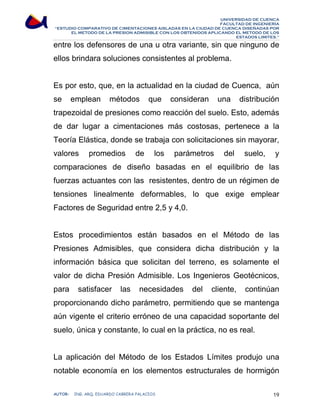 UNIVERSIDAD DE CUENCA 
FACULTAD DE INGENIERÍA 
“ESTUDIO COMPARATIVO DE CIMENTACIONES AISLADAS EN LA CIUDAD DE CUENCA DISEÑADAS POR 
EL METODO DE LA PRESION ADMISIBLE CON LOS OBTENIDOS APLICANDO EL METODO DE LOS 
ESTADOS LIMITES.” 
entre los defensores de una u otra variante, sin que ninguno de 
ellos brindara soluciones consistentes al problema. 
Es por esto, que, en la actualidad en la ciudad de Cuenca, aún 
se emplean métodos que consideran una distribución 
trapezoidal de presiones como reacción del suelo. Esto, además 
de dar lugar a cimentaciones más costosas, pertenece a la 
Teoría Elástica, donde se trabaja con solicitaciones sin mayorar, 
valores promedios de los parámetros del suelo, y 
comparaciones de diseño basadas en el equilibrio de las 
fuerzas actuantes con las resistentes, dentro de un régimen de 
tensiones linealmente deformables, lo que exige emplear 
Factores de Seguridad entre 2,5 y 4,0. 
Estos procedimientos están basados en el Método de las 
Presiones Admisibles, que considera dicha distribución y la 
información básica que solicitan del terreno, es solamente el 
valor de dicha Presión Admisible. Los Ingenieros Geotécnicos, 
para satisfacer las necesidades del cliente, continúan 
proporcionando dicho parámetro, permitiendo que se mantenga 
aún vigente el criterio erróneo de una capacidad soportante del 
suelo, única y constante, lo cual en la práctica, no es real. 
La aplicación del Método de los Estados Límites produjo una 
notable economía en los elementos estructurales de hormigón 
AUTOR: ING. ARQ. EDUARDO CABRERA PALACIOS 19 
 