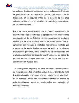 UNIVERSIDAD DE CUENCA 
FACULTAD DE INGENIERÍA 
“ESTUDIO COMPARATIVO DE CIMENTACIONES AISLADAS EN LA CIUDAD DE CUENCA DISEÑADAS POR 
EL METODO DE LA PRESION ADMISIBLE CON LOS OBTENIDOS APLICANDO EL METODO DE LOS 
ESTADOS LIMITES.” 
armado así diseñados, excepto en las cimentaciones. Al abrirse 
la posibilidad de su aplicación dentro del campo de la 
Geotecnia, en la segunda mitad de la década de los años 
ochenta, se intuía que su introducción daría lugar a un ahorro 
en las cimentaciones. 
Por lo expuesto, es necesario tomar en cuenta para el diseño de 
las cimentaciones superficiales la aplicación de un método más 
consistente, el de los Estados Límites, considerando los bajos 
costos que se han obtenido con él en otros países con su 
aplicación, con respecto a métodos tradicionales. Método que 
a pesar de la fuerte divulgación que ha tenido y de algunas 
evaluaciones primarias, hasta la fecha no se ha efectuado una 
evaluación detallada del impacto económico, que es capaz de 
producir en las cimentaciones de obras dentro del proceso 
constructivo en nuestro país. 
La investigación propuesta se basa en un estudio comparativo 
de los precios de los cimientos calculados por el método de la 
Presión Admisible, con respecto a los calculados por el método 
de los Estados Límites. Los resultados obtenidos del análisis de 
esta investigación serán los fundamentos que sustenten el 
estudio planteado. 
AUTOR: ING. ARQ. EDUARDO CABRERA PALACIOS 20 
 