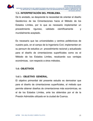 UNIVERSIDAD DE CUENCA 
FACULTAD DE INGENIERÍA 
“ESTUDIO COMPARATIVO DE CIMENTACIONES AISLADAS EN LA CIUDAD DE CUENCA DISEÑADAS POR 
EL METODO DE LA PRESION ADMISIBLE CON LOS OBTENIDOS APLICANDO EL METODO DE LOS 
ESTADOS LIMITES.” 
1.3.- INTERPRETACIÓN DEL PROBLEMA. 
De lo anotado, se desprende la necesidad de orientar el diseño 
Geotécnico de las Cimentaciones hacia el Método de los 
Estados Límites, por lo que es necesario implementar un 
procedimiento riguroso, validado científicamente y 
mundialmente aceptado. 
Es necesario que las universidades y centros politécnicos de 
nuestro país, en el campo de la Ingeniería Civil, implementen en 
su pensum de estudios un procedimiento racional y actualizado 
para el diseño de cimentaciones superficiales como es el 
Método de los Estados Limites, recalcando sus ventajas 
económicas, con respecto a otros métodos. 
1.4.- OBJETIVOS 
1.4.1.- OBJETIVO GENERAL. 
El objetivo primordial del presente estudio es demostrar que 
para el diseño de cimentaciones superficiales, el método que 
permite obtener diseños de cimentaciones más económicas, es 
el de los Estados Límites, ante los obtenidos por el de la 
Presión Admisible utilizado en la ciudad de Cuenca. 
AUTOR: ING. ARQ. EDUARDO CABRERA PALACIOS 21 
 