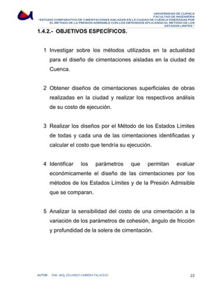 UNIVERSIDAD DE CUENCA 
FACULTAD DE INGENIERÍA 
“ESTUDIO COMPARATIVO DE CIMENTACIONES AISLADAS EN LA CIUDAD DE CUENCA DISEÑADAS POR 
EL METODO DE LA PRESION ADMISIBLE CON LOS OBTENIDOS APLICANDO EL METODO DE LOS 
ESTADOS LIMITES.” 
1.4.2.- OBJETIVOS ESPECÍFICOS. 
1 Investigar sobre los métodos utilizados en la actualidad 
para el diseño de cimentaciones aisladas en la ciudad de 
Cuenca. 
2 Obtener diseños de cimentaciones superficiales de obras 
realizadas en la ciudad y realizar los respectivos análisis 
de su costo de ejecución. 
3 Realizar los diseños por el Método de los Estados Límites 
de todas y cada una de las cimentaciones identificadas y 
calcular el costo que tendría su ejecución. 
4 Identificar los parámetros que permitan evaluar 
económicamente el diseño de las cimentaciones por los 
métodos de los Estados Límites y de la Presión Admisible 
que se comparan. 
5 Analizar la sensibilidad del costo de una cimentación a la 
variación de los parámetros de cohesión, ángulo de fricción 
y profundidad de la solera de cimentación. 
AUTOR: ING. ARQ. EDUARDO CABRERA PALACIOS 22 
 