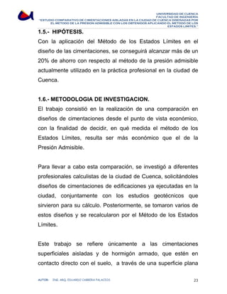 UNIVERSIDAD DE CUENCA 
FACULTAD DE INGENIERÍA 
“ESTUDIO COMPARATIVO DE CIMENTACIONES AISLADAS EN LA CIUDAD DE CUENCA DISEÑADAS POR 
EL METODO DE LA PRESION ADMISIBLE CON LOS OBTENIDOS APLICANDO EL METODO DE LOS 
ESTADOS LIMITES.” 
1.5.- HIPÓTESIS. 
Con la aplicación del Método de los Estados Límites en el 
diseño de las cimentaciones, se conseguirá alcanzar más de un 
20% de ahorro con respecto al método de la presión admisible 
actualmente utilizado en la práctica profesional en la ciudad de 
Cuenca. 
1.6.- METODOLOGIA DE INVESTIGACION. 
El trabajo consistió en la realización de una comparación en 
diseños de cimentaciones desde el punto de vista económico, 
con la finalidad de decidir, en qué medida el método de los 
Estados Límites, resulta ser más económico que el de la 
Presión Admisible. 
Para llevar a cabo esta comparación, se investigó a diferentes 
profesionales calculistas de la ciudad de Cuenca, solicitándoles 
diseños de cimentaciones de edificaciones ya ejecutadas en la 
ciudad, conjuntamente con los estudios geotécnicos que 
sirvieron para su cálculo. Posteriormente, se tomaron varios de 
estos diseños y se recalcularon por el Método de los Estados 
Límites. 
Este trabajo se refiere únicamente a las cimentaciones 
superficiales aisladas y de hormigón armado, que estén en 
contacto directo con el suelo, a través de una superficie plana 
AUTOR: ING. ARQ. EDUARDO CABRERA PALACIOS 23 
 