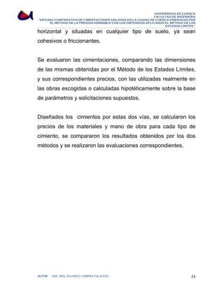 UNIVERSIDAD DE CUENCA 
FACULTAD DE INGENIERÍA 
“ESTUDIO COMPARATIVO DE CIMENTACIONES AISLADAS EN LA CIUDAD DE CUENCA DISEÑADAS POR 
EL METODO DE LA PRESION ADMISIBLE CON LOS OBTENIDOS APLICANDO EL METODO DE LOS 
ESTADOS LIMITES.” 
horizontal y situadas en cualquier tipo de suelo, ya sean 
cohesivos o friccionantes. 
Se evaluaron las cimentaciones, comparando las dimensiones 
de las mismas obtenidas por el Método de los Estados Límites, 
y sus correspondientes precios, con las utilizadas realmente en 
las obras escogidas o calculadas hipotéticamente sobre la base 
de parámetros y solicitaciones supuestos. 
Diseñados los cimientos por estas dos vías, se calcularon los 
precios de los materiales y mano de obra para cada tipo de 
cimiento, se compararon los resultados obtenidos por los dos 
métodos y se realizaron las evaluaciones correspondientes. 
AUTOR: ING. ARQ. EDUARDO CABRERA PALACIOS 24 
 