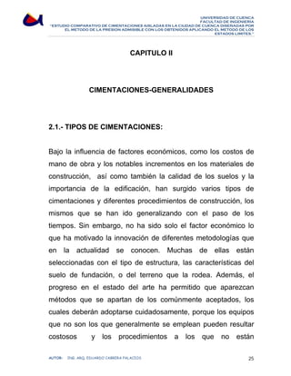 UNIVERSIDAD DE CUENCA 
FACULTAD DE INGENIERÍA 
“ESTUDIO COMPARATIVO DE CIMENTACIONES AISLADAS EN LA CIUDAD DE CUENCA DISEÑADAS POR 
EL METODO DE LA PRESION ADMISIBLE CON LOS OBTENIDOS APLICANDO EL METODO DE LOS 
ESTADOS LIMITES.” 
CAPITULO II 
CIMENTACIONES-GENERALIDADES 
2.1.- TIPOS DE CIMENTACIONES: 
Bajo la influencia de factores económicos, como los costos de 
mano de obra y los notables incrementos en los materiales de 
construcción, así como también la calidad de los suelos y la 
importancia de la edificación, han surgido varios tipos de 
cimentaciones y diferentes procedimientos de construcción, los 
mismos que se han ido generalizando con el paso de los 
tiempos. Sin embargo, no ha sido solo el factor económico lo 
que ha motivado la innovación de diferentes metodologías que 
en la actualidad se conocen. Muchas de ellas están 
seleccionadas con el tipo de estructura, las características del 
suelo de fundación, o del terreno que la rodea. Además, el 
progreso en el estado del arte ha permitido que aparezcan 
métodos que se apartan de los comúnmente aceptados, los 
cuales deberán adoptarse cuidadosamente, porque los equipos 
que no son los que generalmente se emplean pueden resultar 
costosos y los procedimientos a los que no están 
AUTOR: ING. ARQ. EDUARDO CABRERA PALACIOS 25 
 