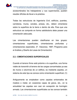 UNIVERSIDAD DE CUENCA 
FACULTAD DE INGENIERÍA 
“ESTUDIO COMPARATIVO DE CIMENTACIONES AISLADAS EN LA CIUDAD DE CUENCA DISEÑADAS POR 
EL METODO DE LA PRESION ADMISIBLE CON LOS OBTENIDOS APLICANDO EL METODO DE LOS 
ESTADOS LIMITES.” 
acostumbrados los trabajadores y sus supervisores, pueden 
resultar difíciles de llevar a la práctica. 
Todas las estructuras de Ingeniería Civil, edificios, puentes, 
carreteras, muros, canales, presas, etc., deben cimentarse 
sobre la superficie de la tierra o dentro de ella. Para que una 
estructura se comporte en forma satisfactoria debe poseer una 
cimentación adecuada. 
Las cimentaciones pueden clasificarse en tres grupos: 
cimentaciones superficiales, cimentaciones profundas y 
cimentaciones especiales. (F. Vásconez, 1987; Programa para 
el Análisis y Diseño de Losas de Cimentación) 
2.2.- CIMENTACIONES SUPERFICIALES 
Cuando el terreno firme está próximo a la superficie, una forma 
viable de transmitir al terreno de las cargas concentradas ya sea 
de muros o columnas de un edificio, es mediante zapatas, un 
sistema de este tipo se conoce como cimentación superficial. (1) 
Antiguamente se empleaban como zapatas entramados de 
madera o metal, en ocasiones capas de grava, etc., en la 
actualidad las zapatas son casi sin excepción de hormigón 
armado. Las cimentaciones superficiales se las conoce también 
AUTOR: ING. ARQ. EDUARDO CABRERA PALACIOS 26 
 