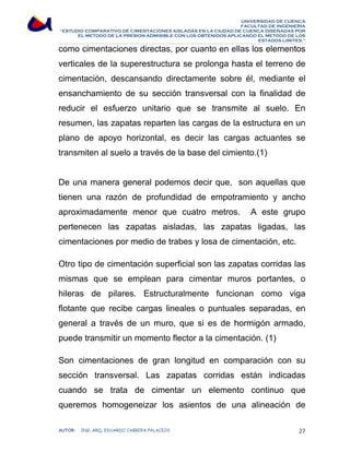 UNIVERSIDAD DE CUENCA 
FACULTAD DE INGENIERÍA 
“ESTUDIO COMPARATIVO DE CIMENTACIONES AISLADAS EN LA CIUDAD DE CUENCA DISEÑADAS POR 
EL METODO DE LA PRESION ADMISIBLE CON LOS OBTENIDOS APLICANDO EL METODO DE LOS 
ESTADOS LIMITES.” 
como cimentaciones directas, por cuanto en ellas los elementos 
verticales de la superestructura se prolonga hasta el terreno de 
cimentación, descansando directamente sobre él, mediante el 
ensanchamiento de su sección transversal con la finalidad de 
reducir el esfuerzo unitario que se transmite al suelo. En 
resumen, las zapatas reparten las cargas de la estructura en un 
plano de apoyo horizontal, es decir las cargas actuantes se 
transmiten al suelo a través de la base del cimiento.(1) 
De una manera general podemos decir que, son aquellas que 
tienen una razón de profundidad de empotramiento y ancho 
aproximadamente menor que cuatro metros. A este grupo 
pertenecen las zapatas aisladas, las zapatas ligadas, las 
cimentaciones por medio de trabes y losa de cimentación, etc. 
Otro tipo de cimentación superficial son las zapatas corridas las 
mismas que se emplean para cimentar muros portantes, o 
hileras de pilares. Estructuralmente funcionan como viga 
flotante que recibe cargas lineales o puntuales separadas, en 
general a través de un muro, que si es de hormigón armado, 
puede transmitir un momento flector a la cimentación. (1) 
Son cimentaciones de gran longitud en comparación con su 
sección transversal. Las zapatas corridas están indicadas 
cuando se trata de cimentar un elemento continuo que 
queremos homogeneizar los asientos de una alineación de 
AUTOR: ING. ARQ. EDUARDO CABRERA PALACIOS 27 
 