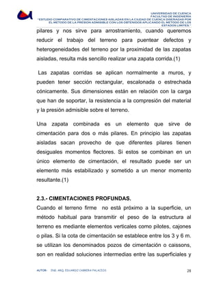 UNIVERSIDAD DE CUENCA 
FACULTAD DE INGENIERÍA 
“ESTUDIO COMPARATIVO DE CIMENTACIONES AISLADAS EN LA CIUDAD DE CUENCA DISEÑADAS POR 
EL METODO DE LA PRESION ADMISIBLE CON LOS OBTENIDOS APLICANDO EL METODO DE LOS 
ESTADOS LIMITES.” 
pilares y nos sirve para arrostramiento, cuando queremos 
reducir el trabajo del terreno para puentear defectos y 
heterogeneidades del terreno por la proximidad de las zapatas 
aisladas, resulta más sencillo realizar una zapata corrida.(1) 
Las zapatas corridas se aplican normalmente a muros, y 
pueden tener sección rectangular, escalonada o estrechada 
cónicamente. Sus dimensiones están en relación con la carga 
que han de soportar, la resistencia a la compresión del material 
y la presión admisible sobre el terreno. 
Una zapata combinada es un elemento que sirve de 
cimentación para dos o más pilares. En principio las zapatas 
aisladas sacan provecho de que diferentes pilares tienen 
desiguales momentos flectores. Si estos se combinan en un 
único elemento de cimentación, el resultado puede ser un 
elemento más estabilizado y sometido a un menor momento 
resultante.(1) 
2.3.- CIMENTACIONES PROFUNDAS. 
Cuando el terreno firme no está próximo a la superficie, un 
método habitual para transmitir el peso de la estructura al 
terreno es mediante elementos verticales como pilotes, cajones 
o pilas. Si la cota de cimentación se establece entre los 3 y 6 m. 
se utilizan los denominados pozos de cimentación o caissons, 
son en realidad soluciones intermedias entre las superficiales y 
AUTOR: ING. ARQ. EDUARDO CABRERA PALACIOS 28 
 